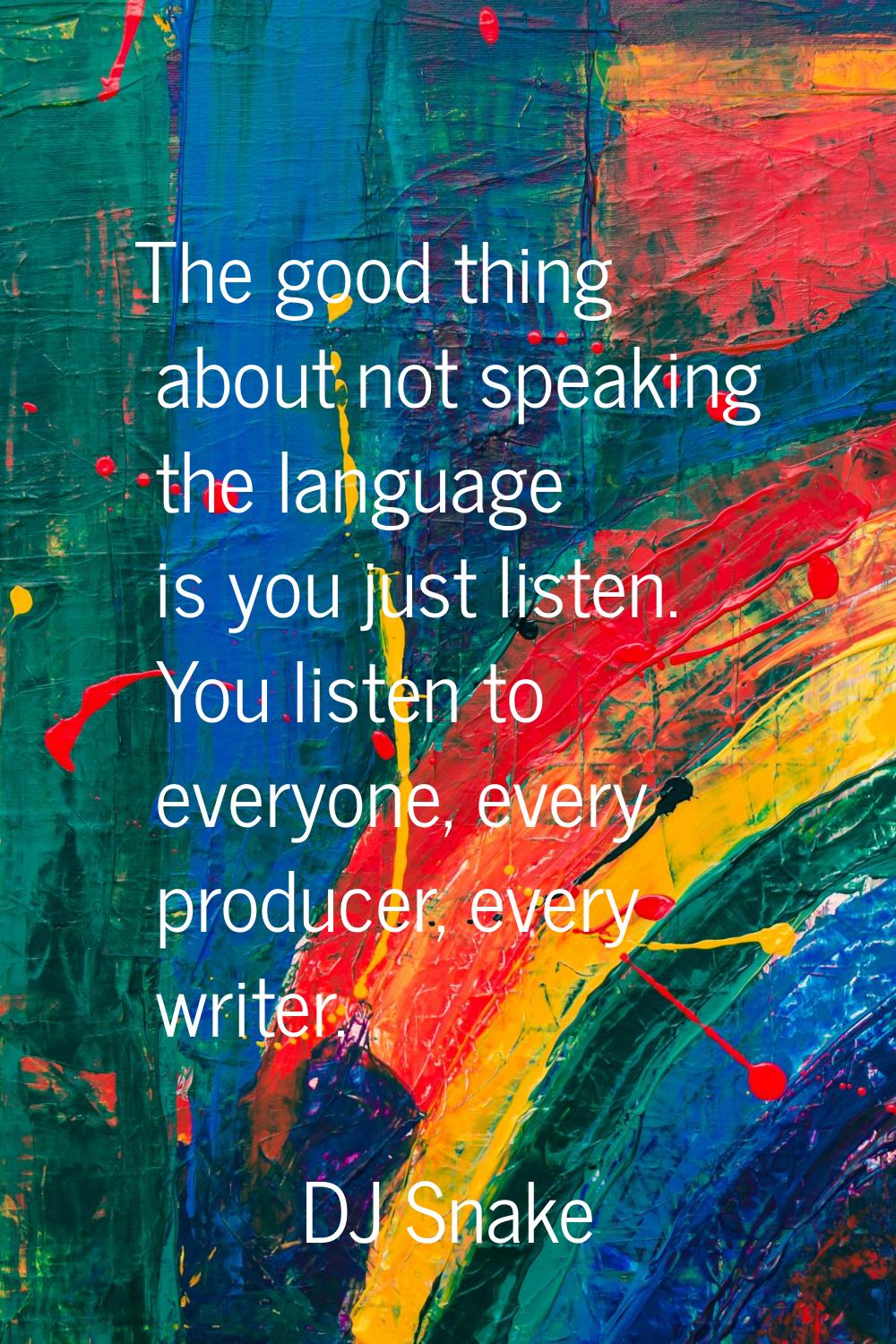 The good thing about not speaking the language is you just listen. You listen to everyone, every pr