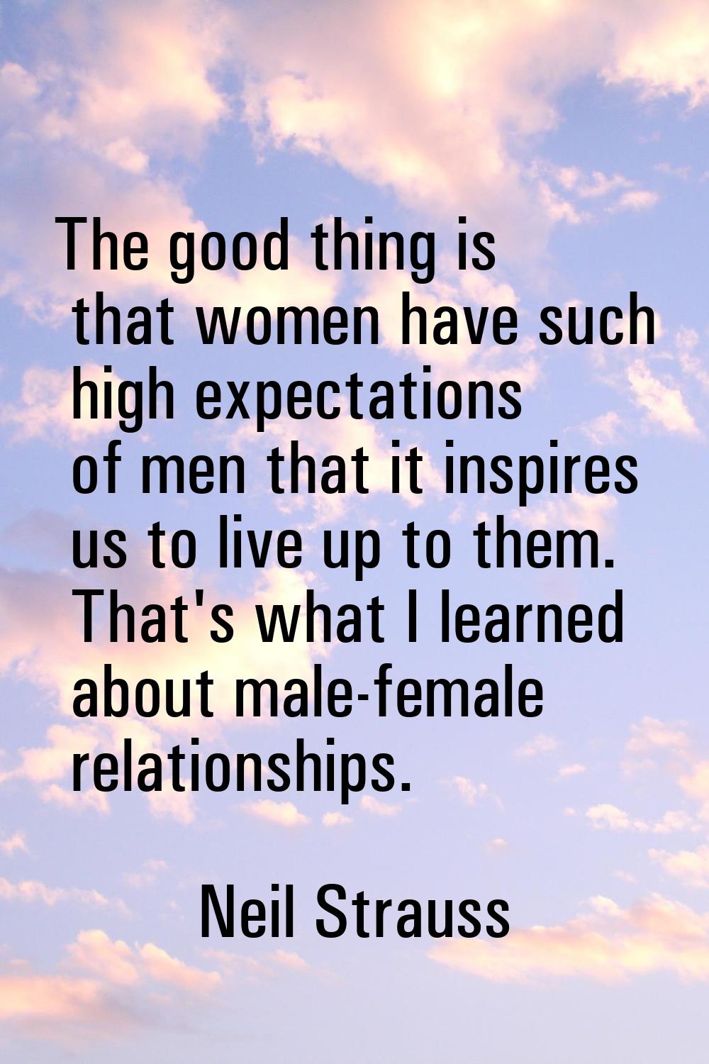 The good thing is that women have such high expectations of men that it inspires us to live up to t