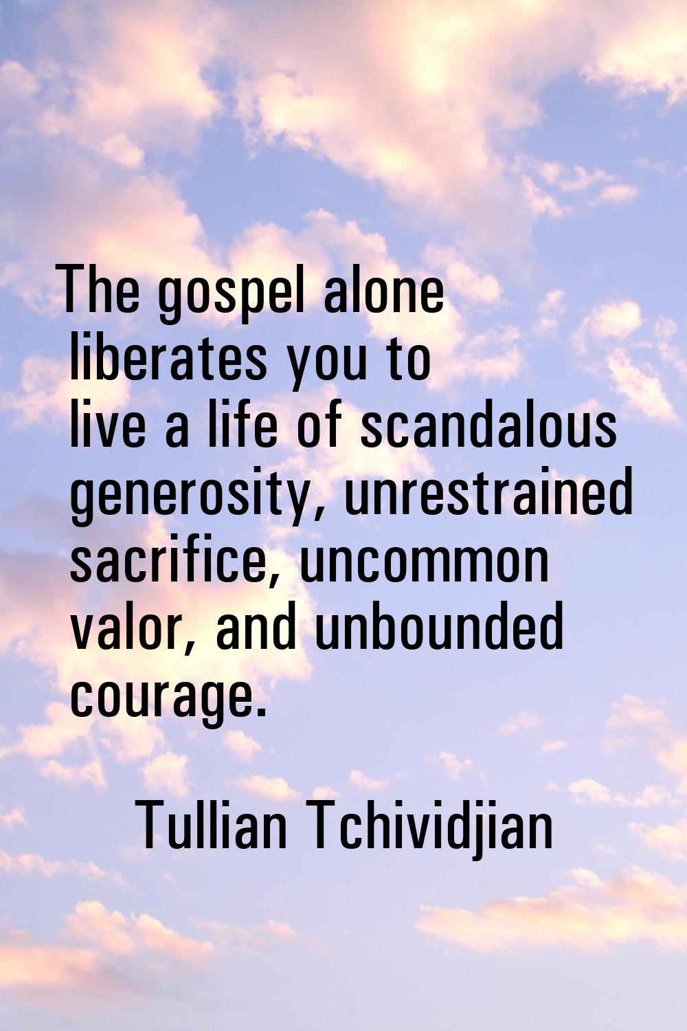 The gospel alone liberates you to live a life of scandalous generosity, unrestrained sacrifice, unc