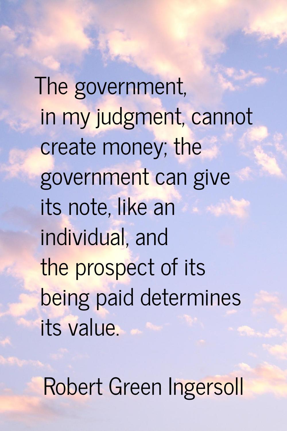 The government, in my judgment, cannot create money; the government can give its note, like an indi