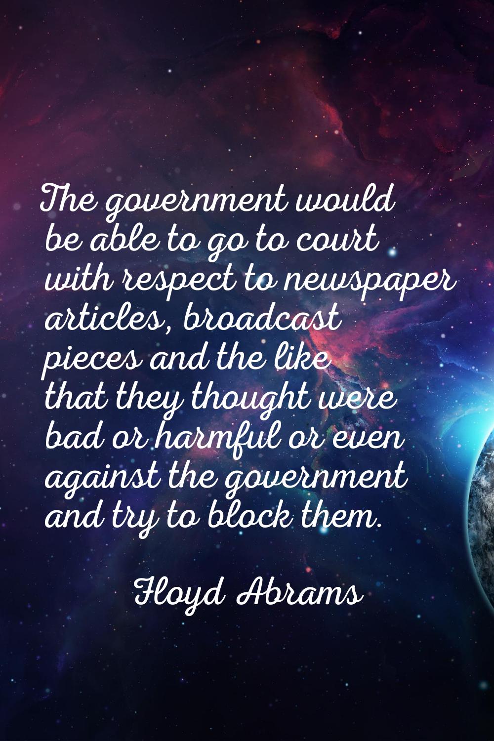 The government would be able to go to court with respect to newspaper articles, broadcast pieces an