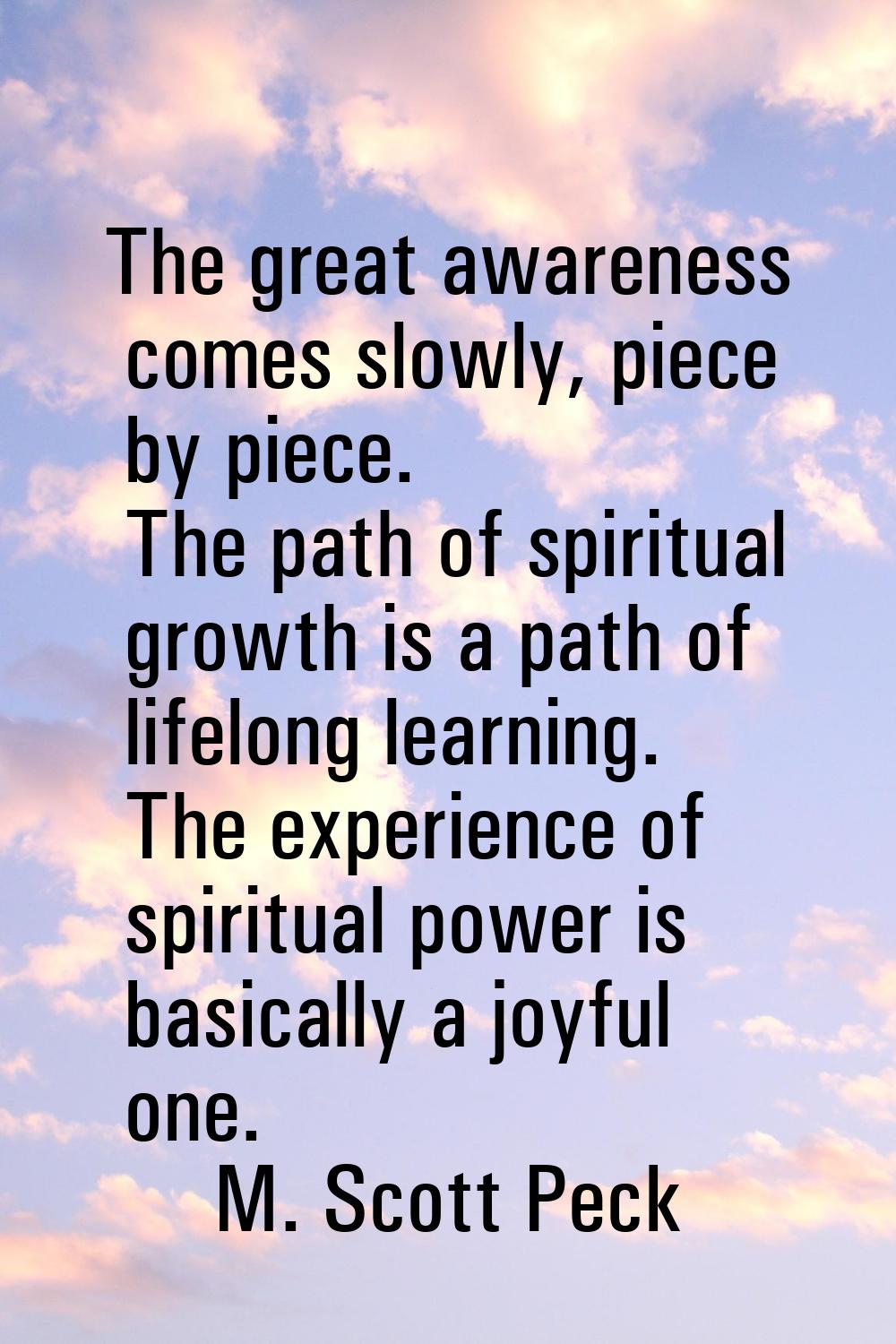 The great awareness comes slowly, piece by piece. The path of spiritual growth is a path of lifelon