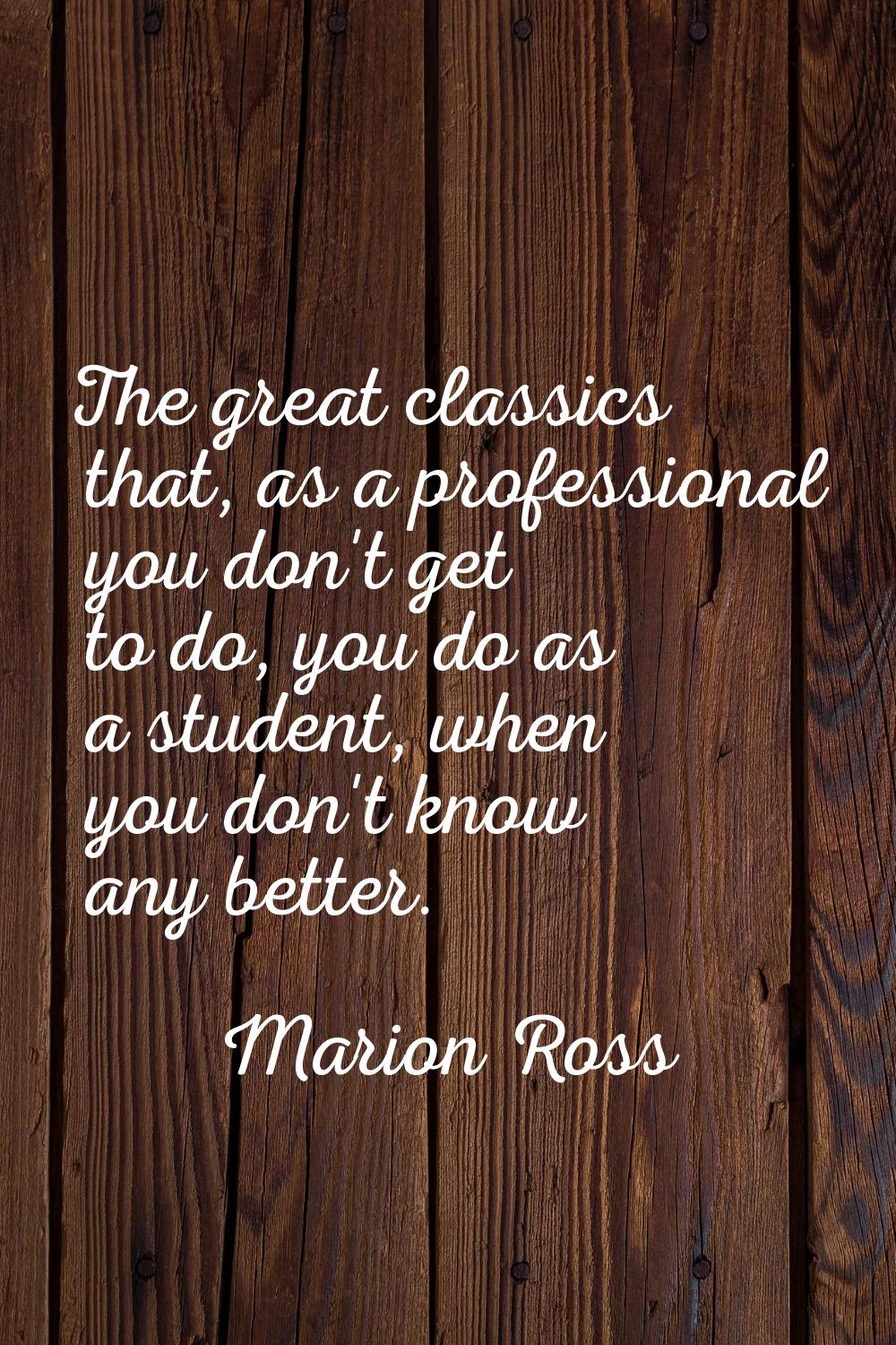 The great classics that, as a professional you don't get to do, you do as a student, when you don't