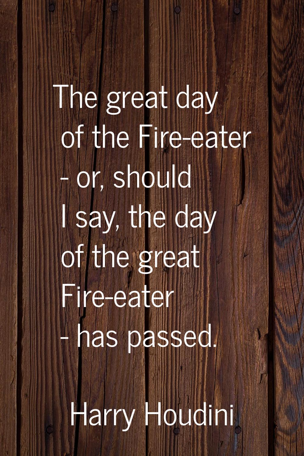 The great day of the Fire-eater - or, should I say, the day of the great Fire-eater - has passed.
