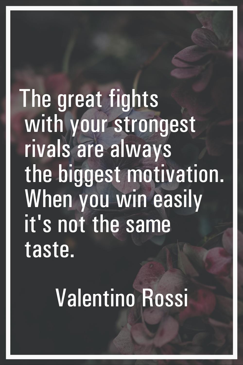 The great fights with your strongest rivals are always the biggest motivation. When you win easily 