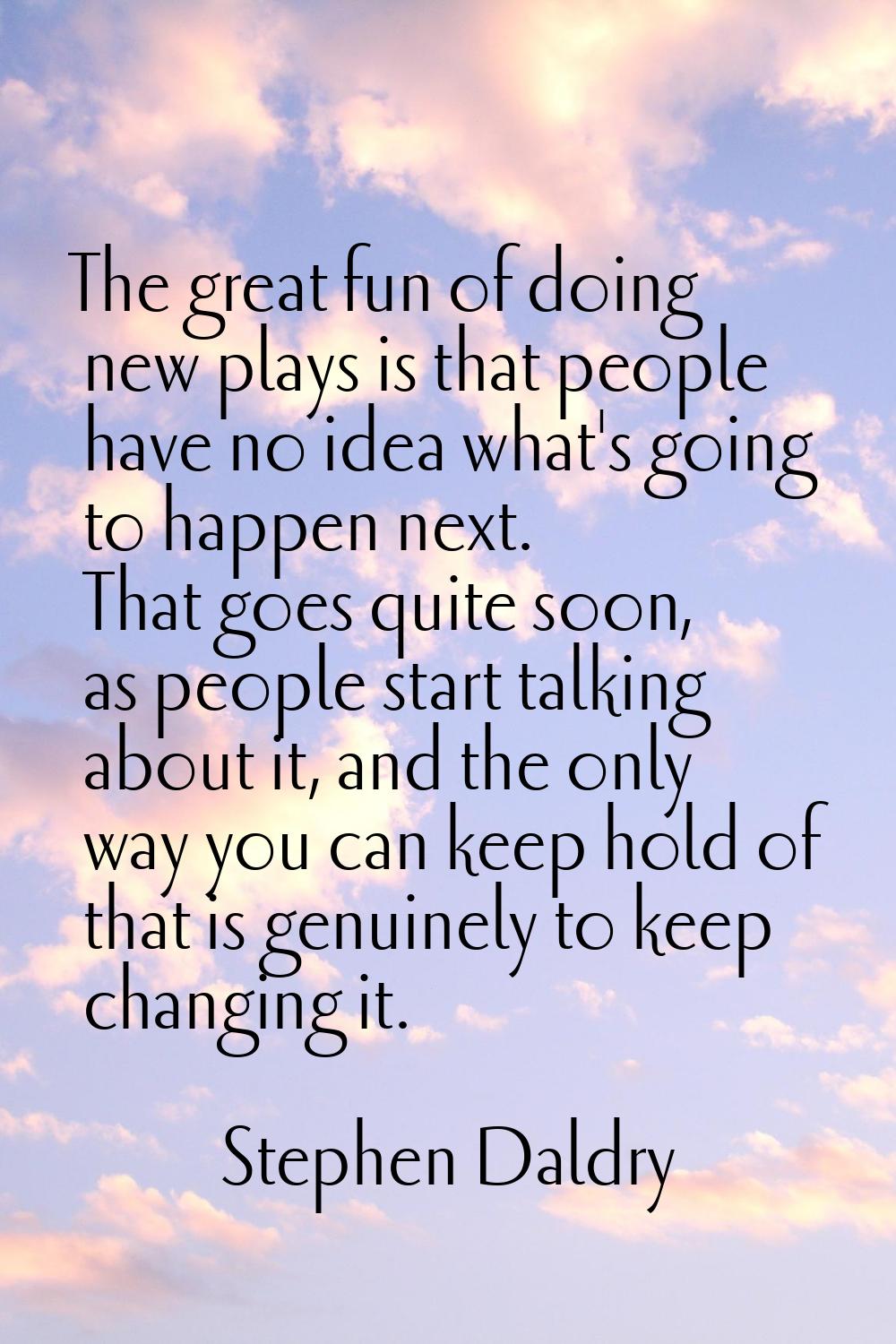 The great fun of doing new plays is that people have no idea what's going to happen next. That goes