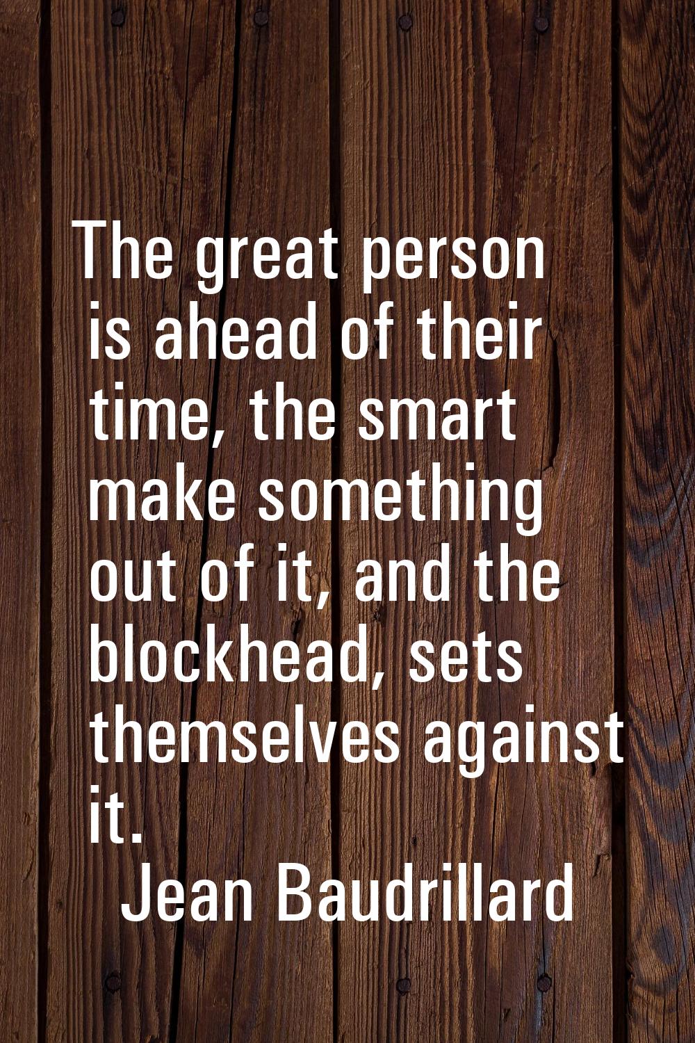 The great person is ahead of their time, the smart make something out of it, and the blockhead, set