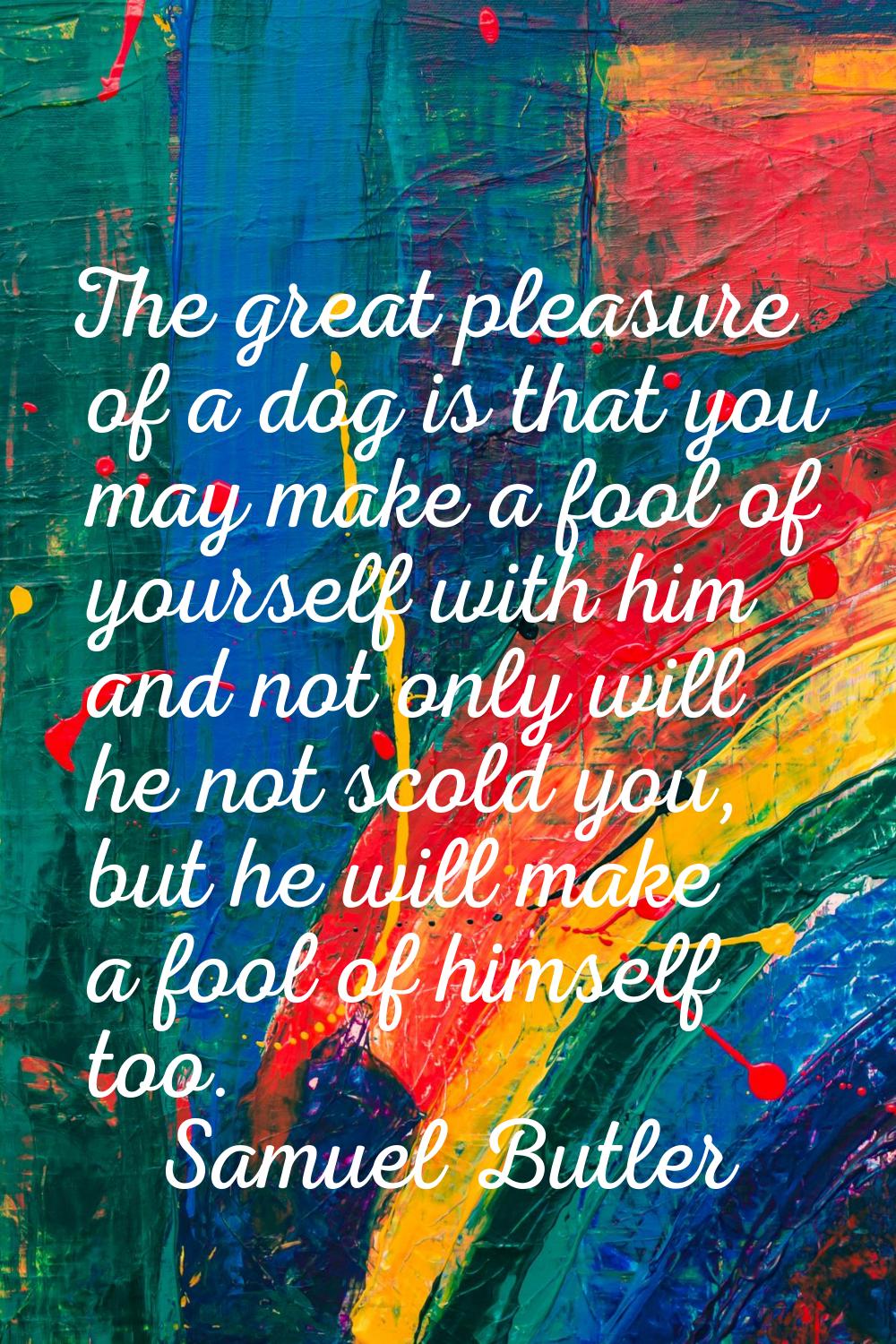 The great pleasure of a dog is that you may make a fool of yourself with him and not only will he n