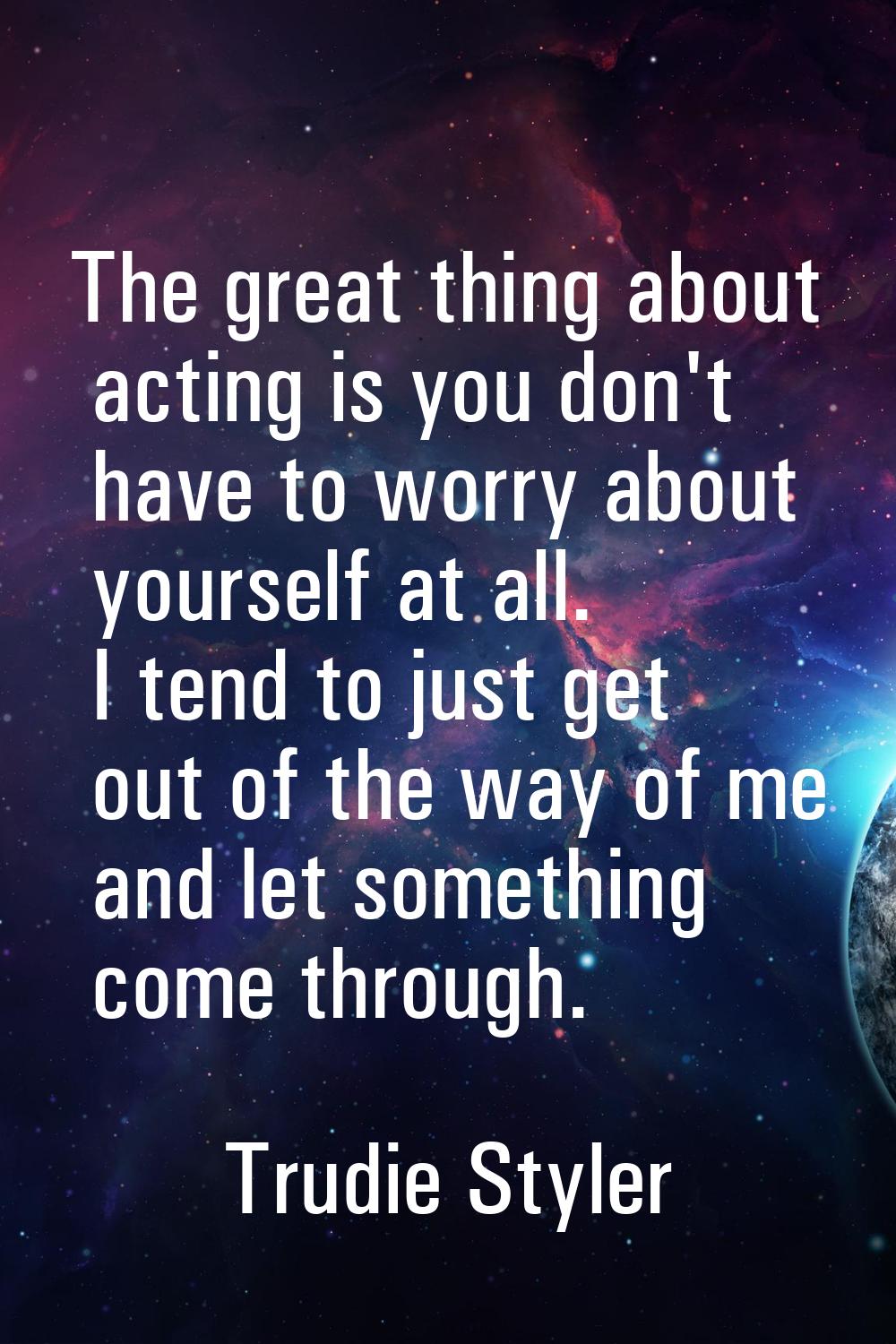 The great thing about acting is you don't have to worry about yourself at all. I tend to just get o