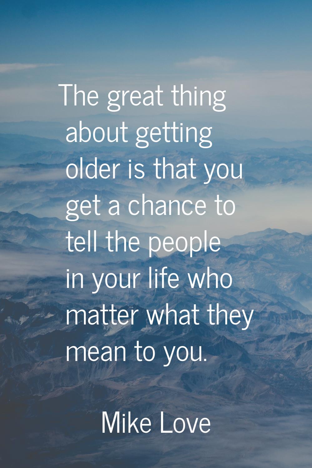 The great thing about getting older is that you get a chance to tell the people in your life who ma