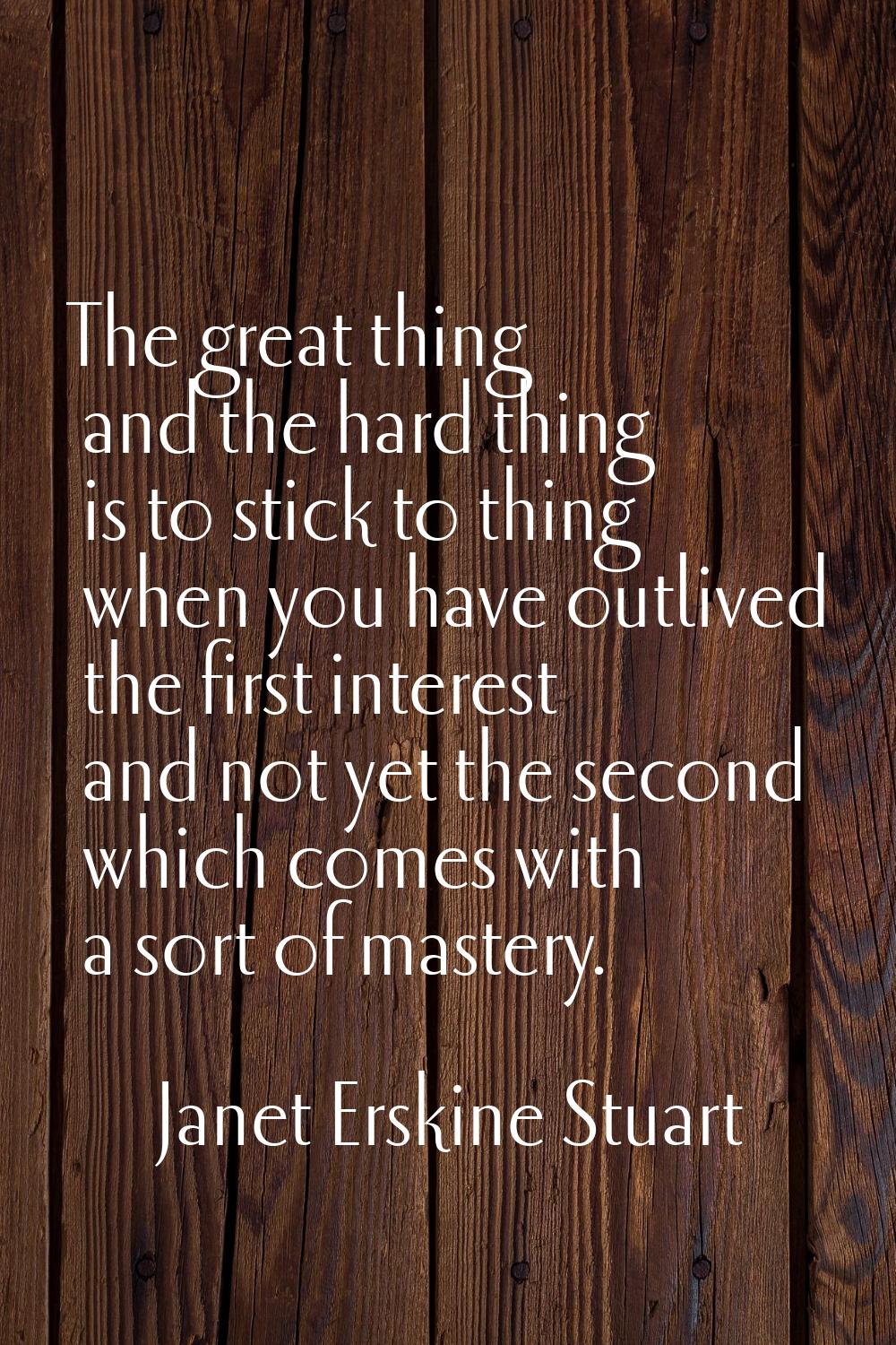The great thing and the hard thing is to stick to thing when you have outlived the first interest a