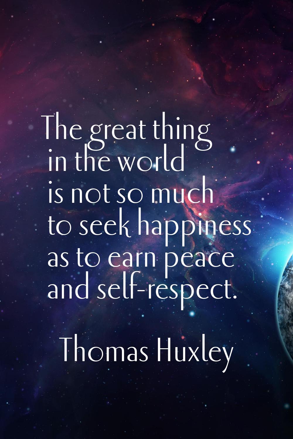 The great thing in the world is not so much to seek happiness as to earn peace and self-respect.