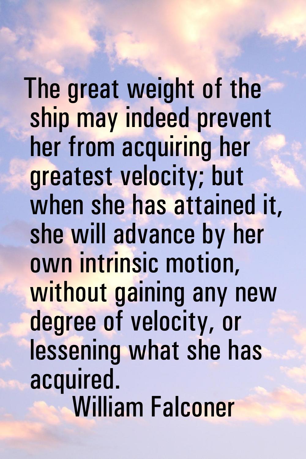 The great weight of the ship may indeed prevent her from acquiring her greatest velocity; but when 