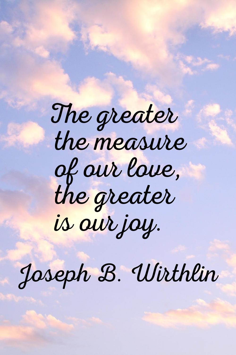 The greater the measure of our love, the greater is our joy.