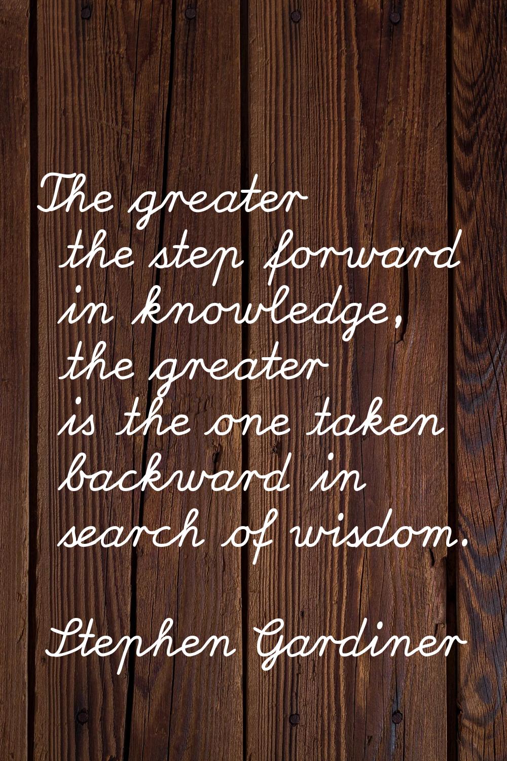 The greater the step forward in knowledge, the greater is the one taken backward in search of wisdo