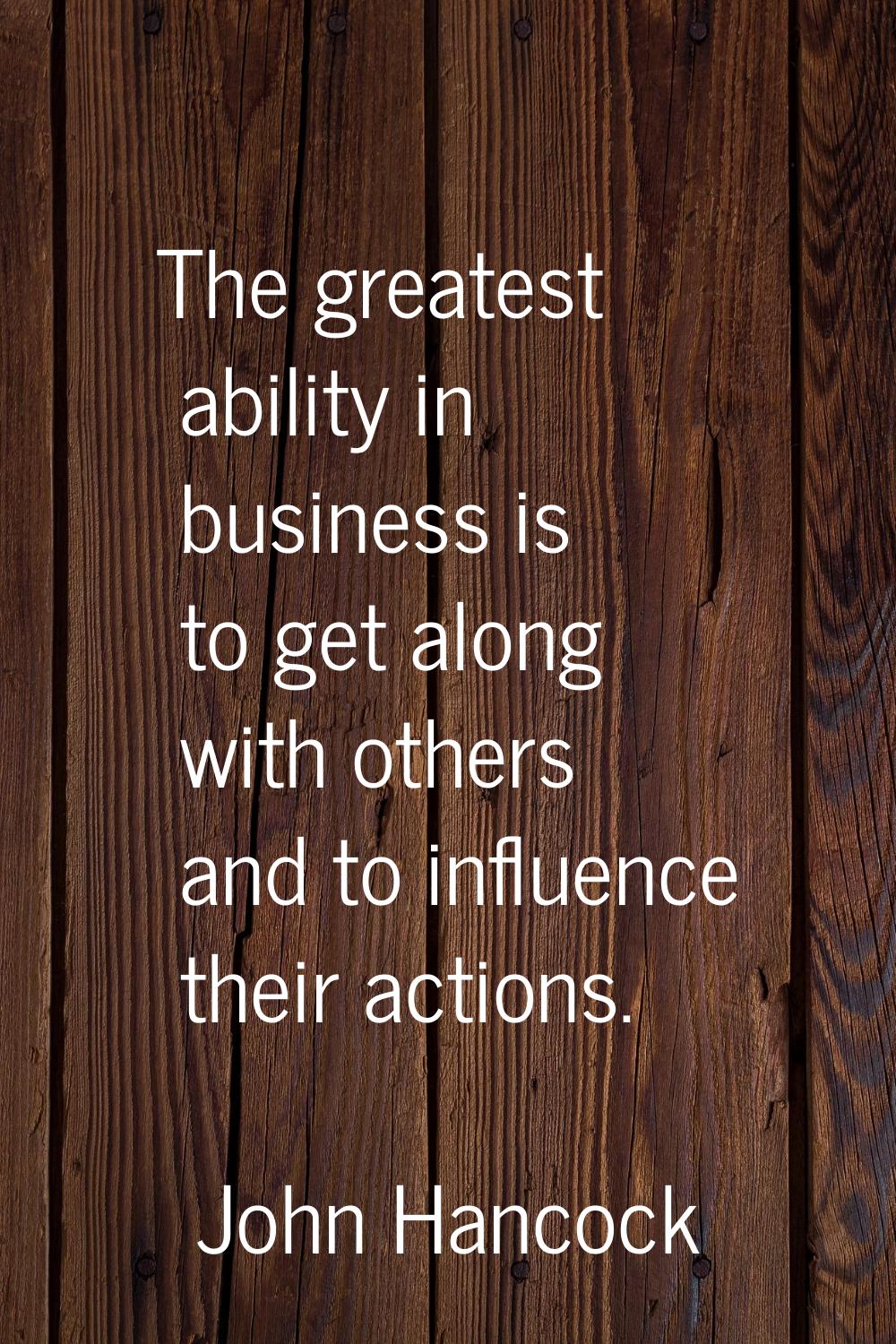 The greatest ability in business is to get along with others and to influence their actions.