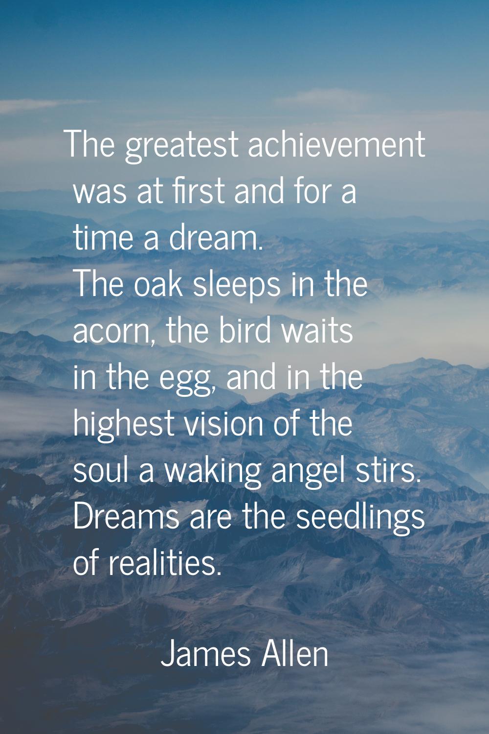 The greatest achievement was at first and for a time a dream. The oak sleeps in the acorn, the bird
