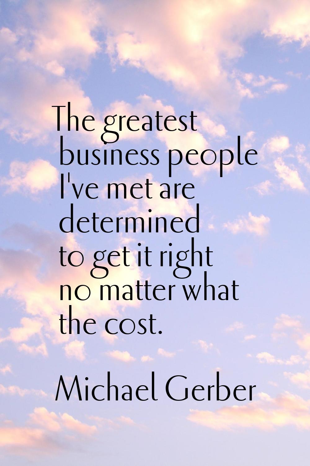 The greatest business people I've met are determined to get it right no matter what the cost.