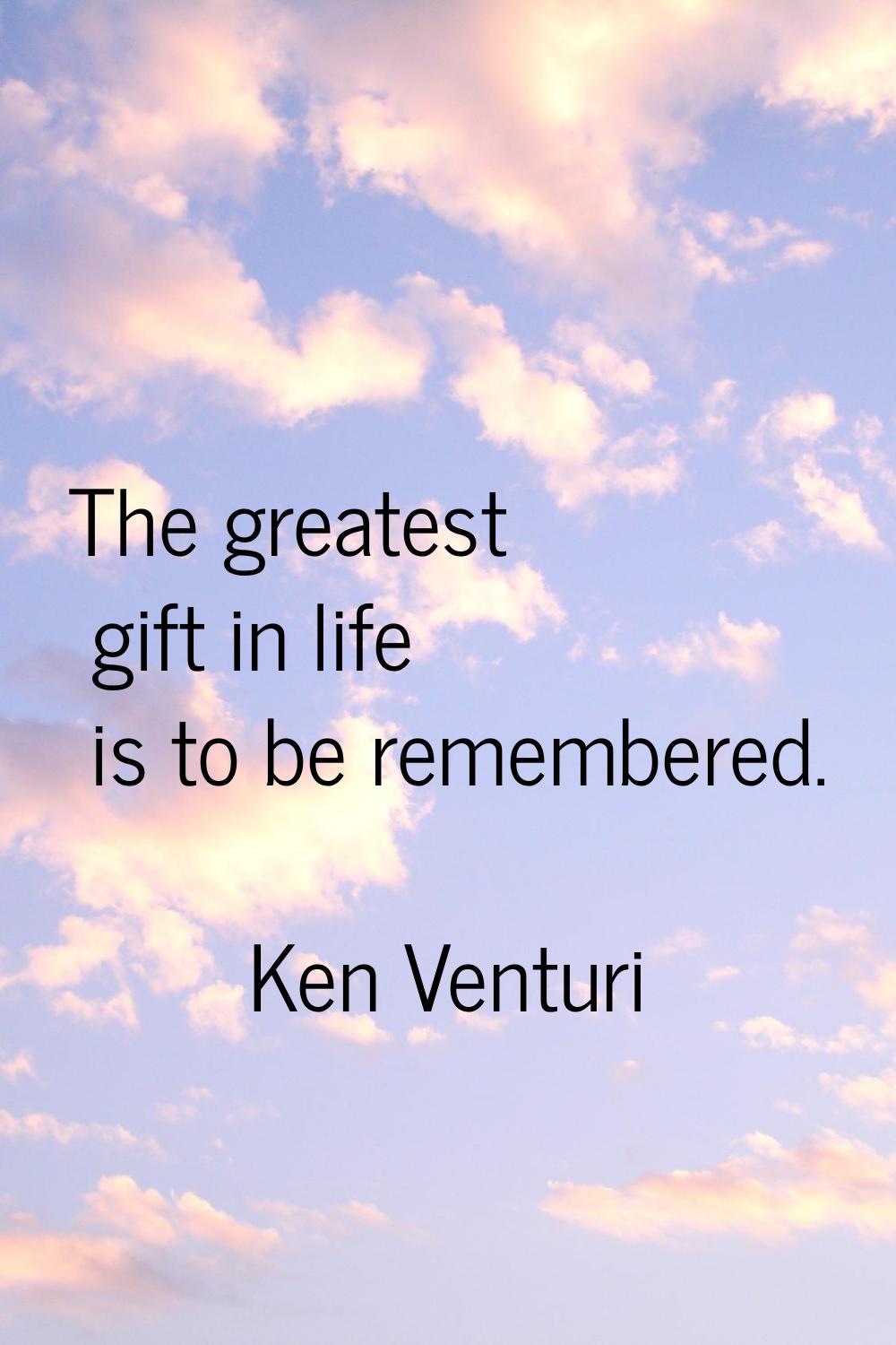 The greatest gift in life is to be remembered.