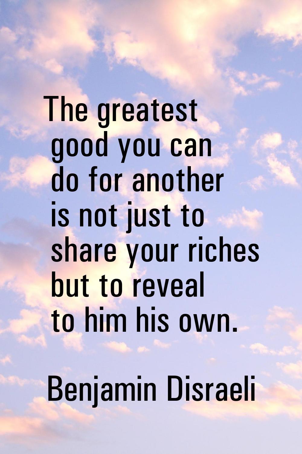 The greatest good you can do for another is not just to share your riches but to reveal to him his 