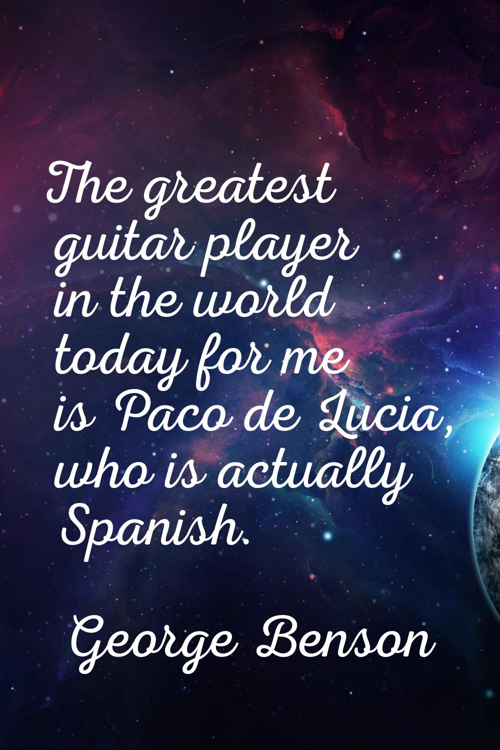 The greatest guitar player in the world today for me is Paco de Lucia, who is actually Spanish.
