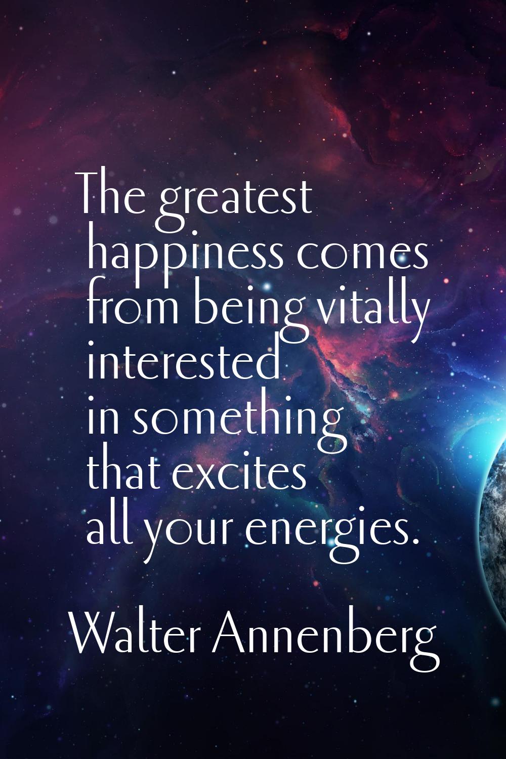 The greatest happiness comes from being vitally interested in something that excites all your energ