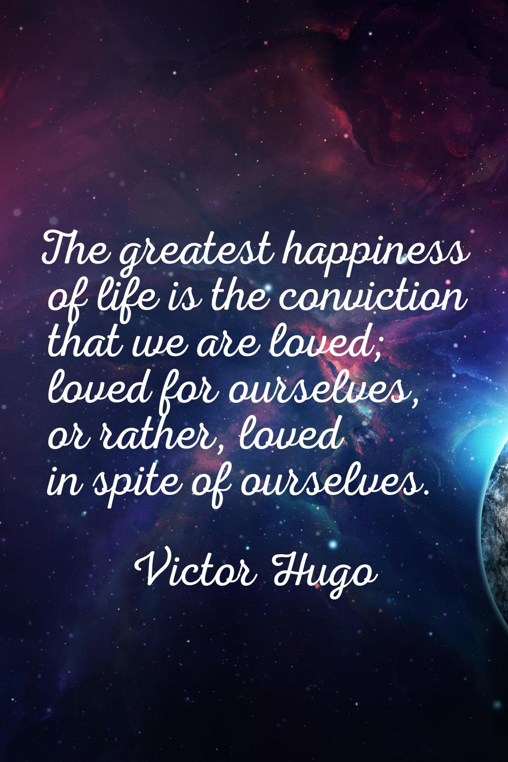 The greatest happiness of life is the conviction that we are loved; loved for ourselves, or rather,