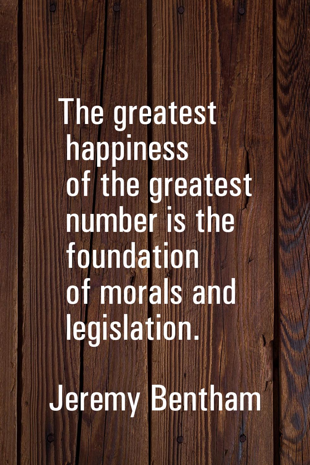 The greatest happiness of the greatest number is the foundation of morals and legislation.