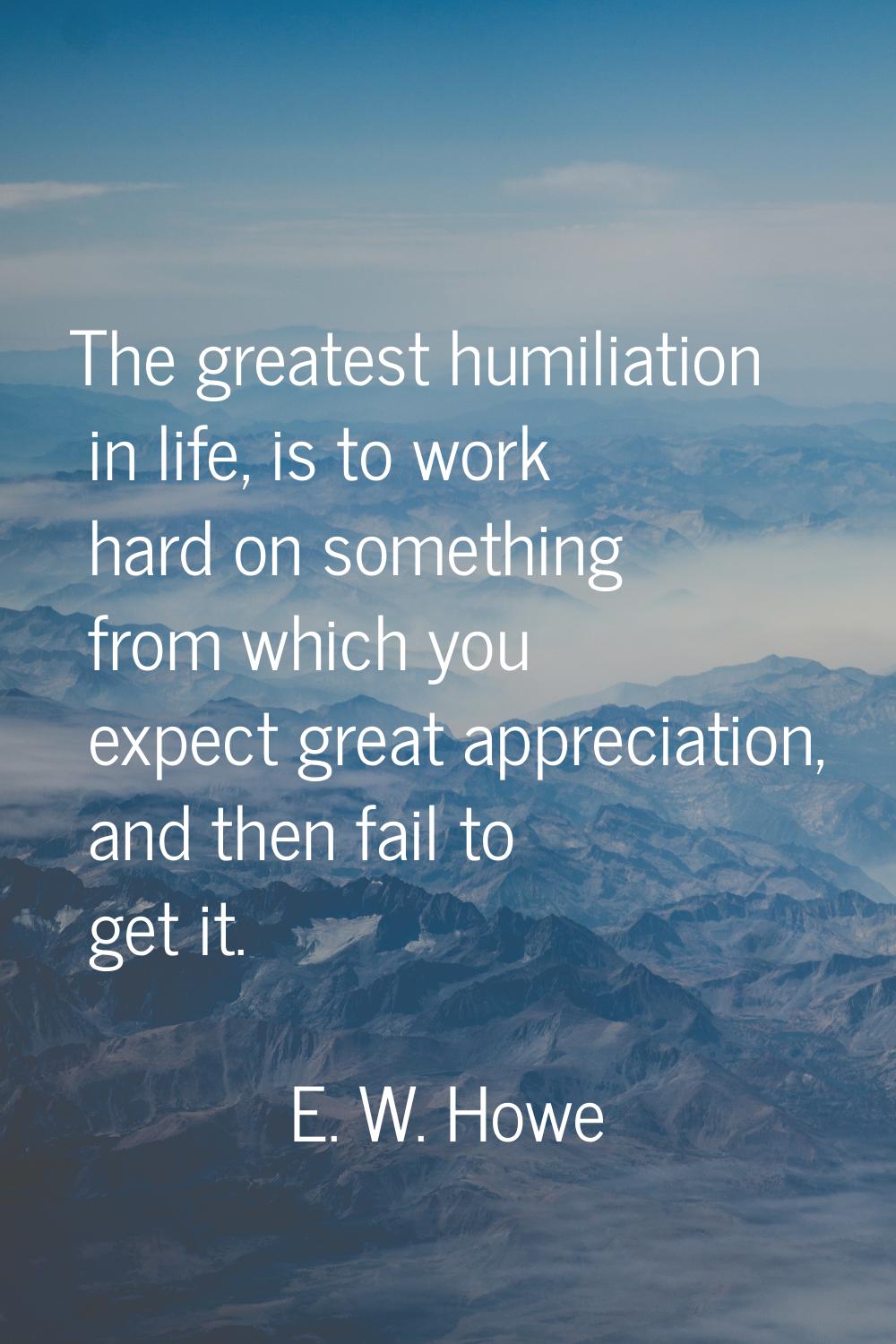 The greatest humiliation in life, is to work hard on something from which you expect great apprecia