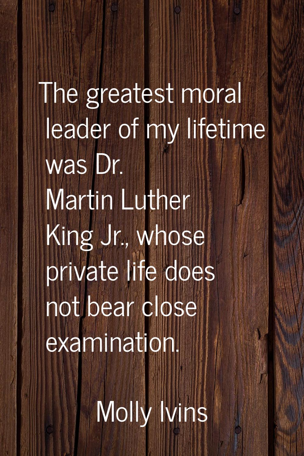 The greatest moral leader of my lifetime was Dr. Martin Luther King Jr., whose private life does no