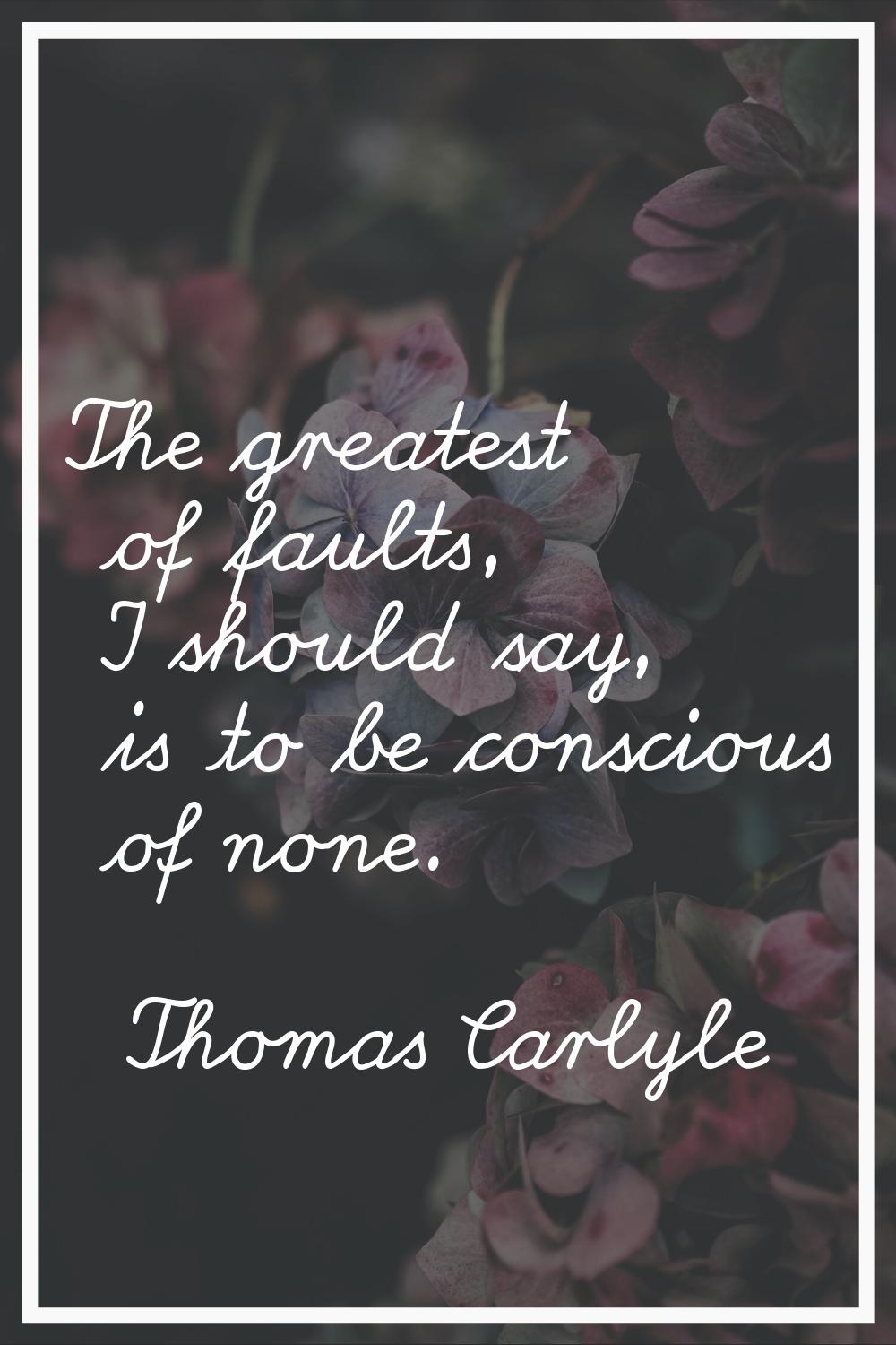 The greatest of faults, I should say, is to be conscious of none.