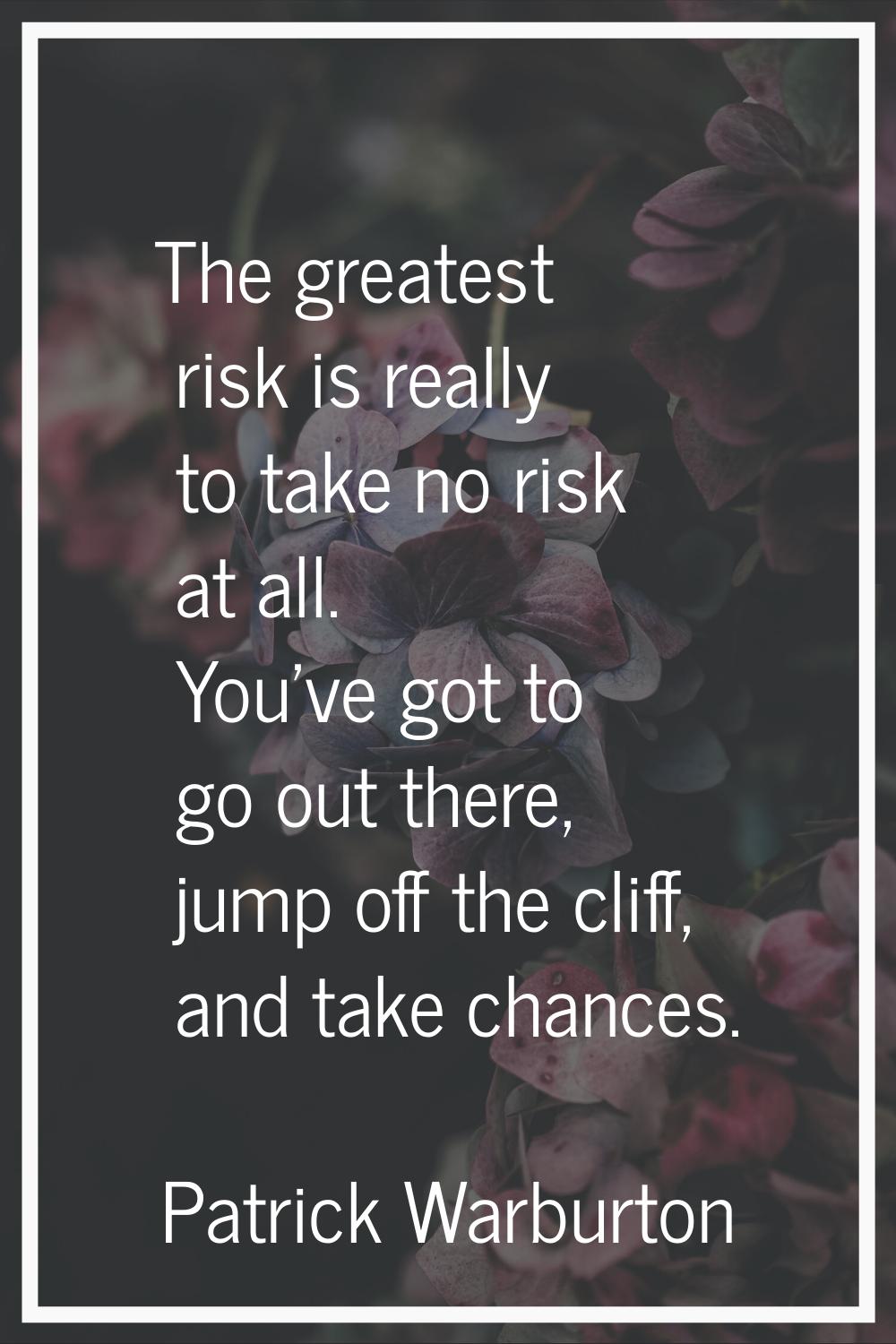 The greatest risk is really to take no risk at all. You've got to go out there, jump off the cliff,