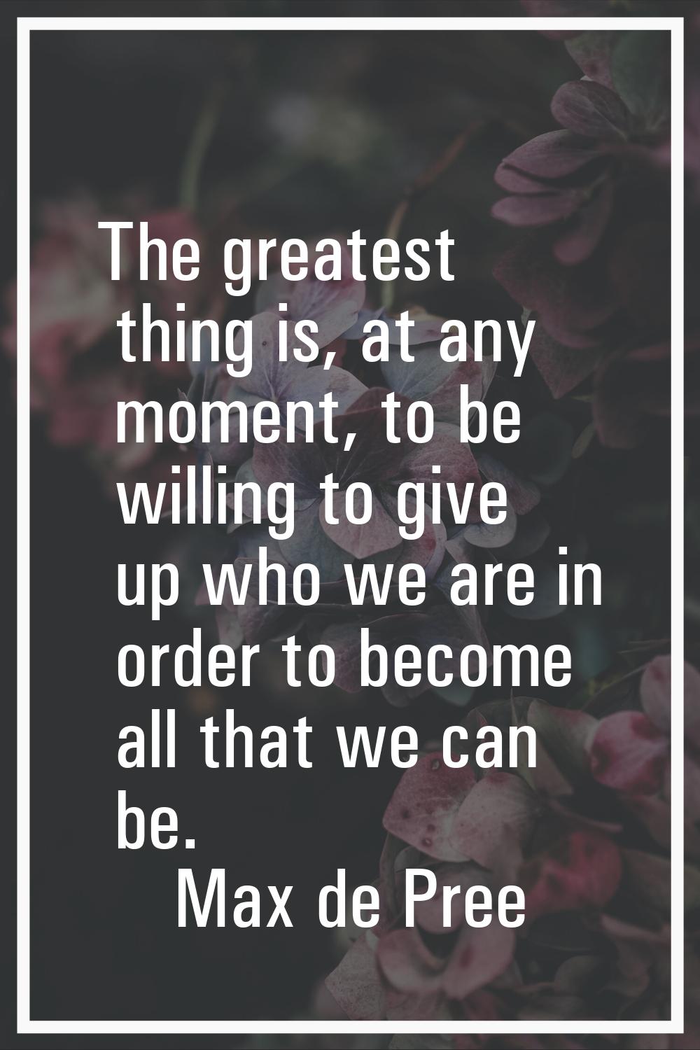 The greatest thing is, at any moment, to be willing to give up who we are in order to become all th