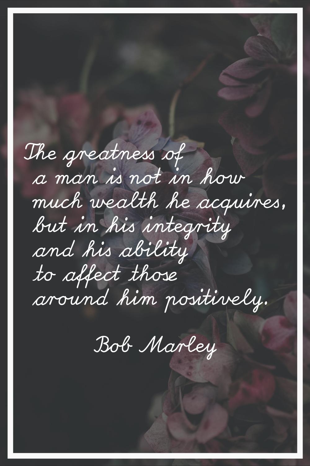 The greatness of a man is not in how much wealth he acquires, but in his integrity and his ability 