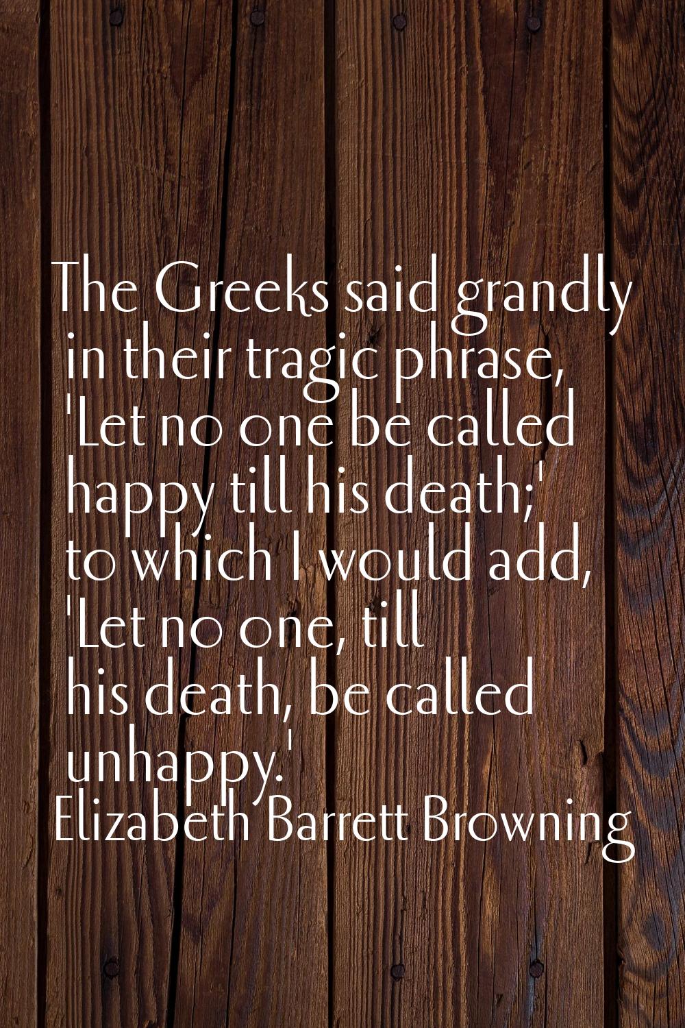 The Greeks said grandly in their tragic phrase, 'Let no one be called happy till his death;' to whi