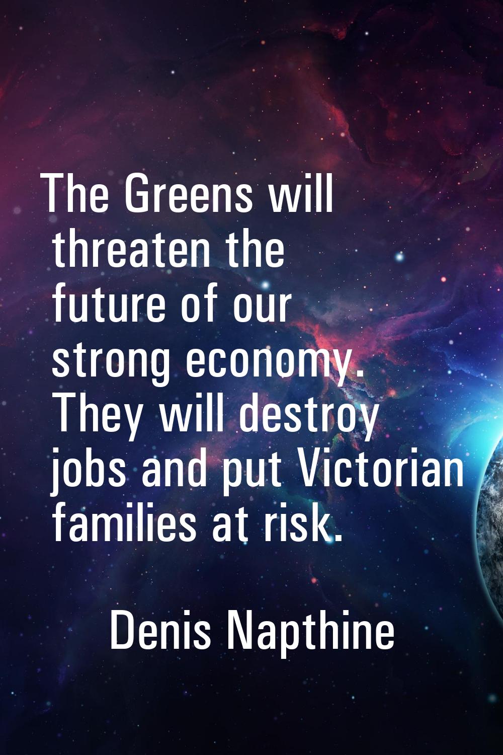 The Greens will threaten the future of our strong economy. They will destroy jobs and put Victorian