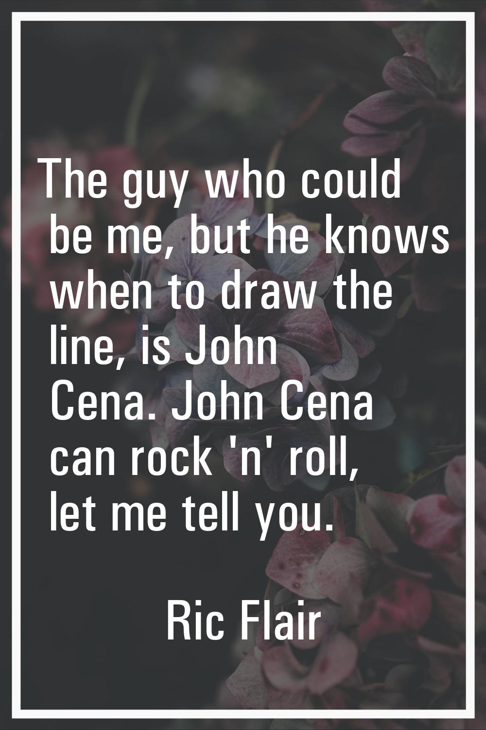 The guy who could be me, but he knows when to draw the line, is John Cena. John Cena can rock 'n' r