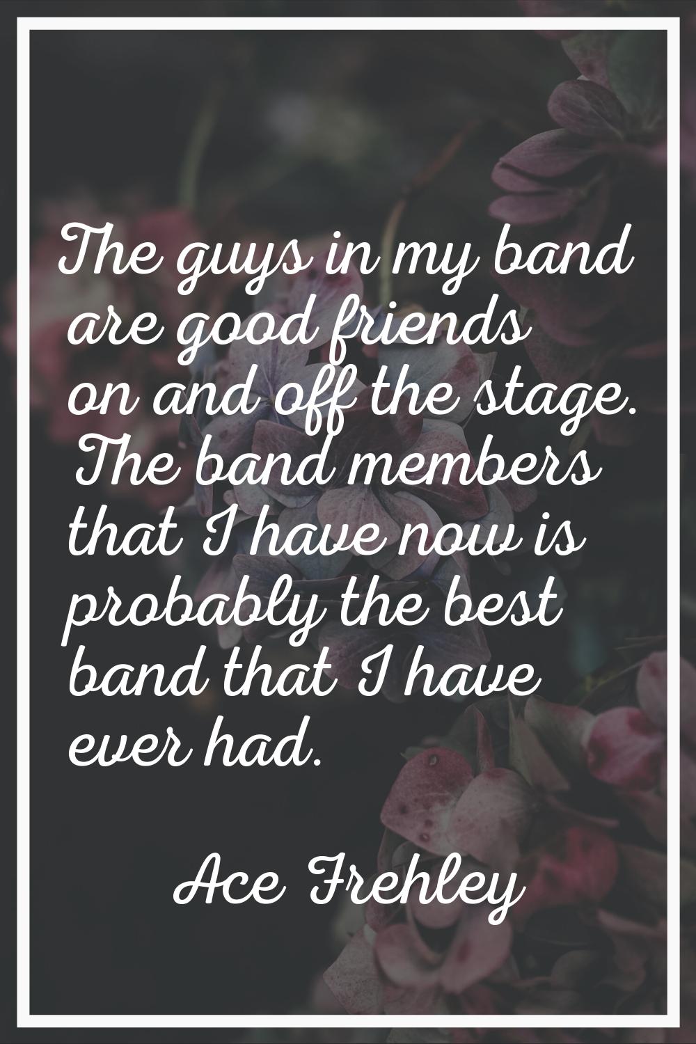 The guys in my band are good friends on and off the stage. The band members that I have now is prob