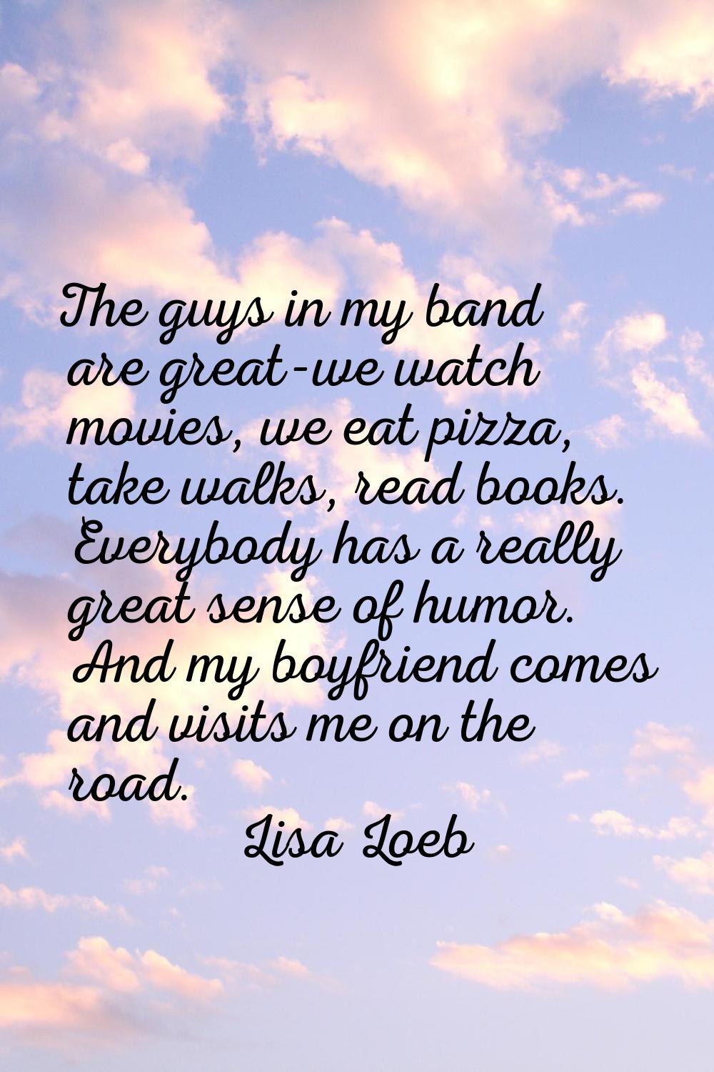 The guys in my band are great-we watch movies, we eat pizza, take walks, read books. Everybody has 