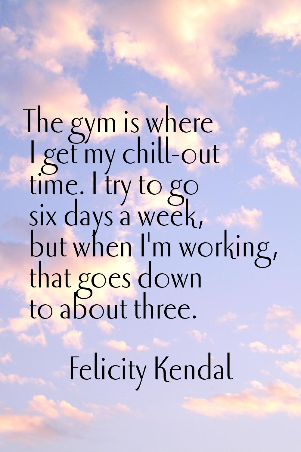 The gym is where I get my chill-out time. I try to go six days a week, but when I'm working, that g