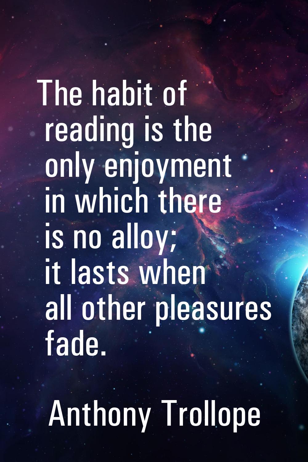 The habit of reading is the only enjoyment in which there is no alloy; it lasts when all other plea