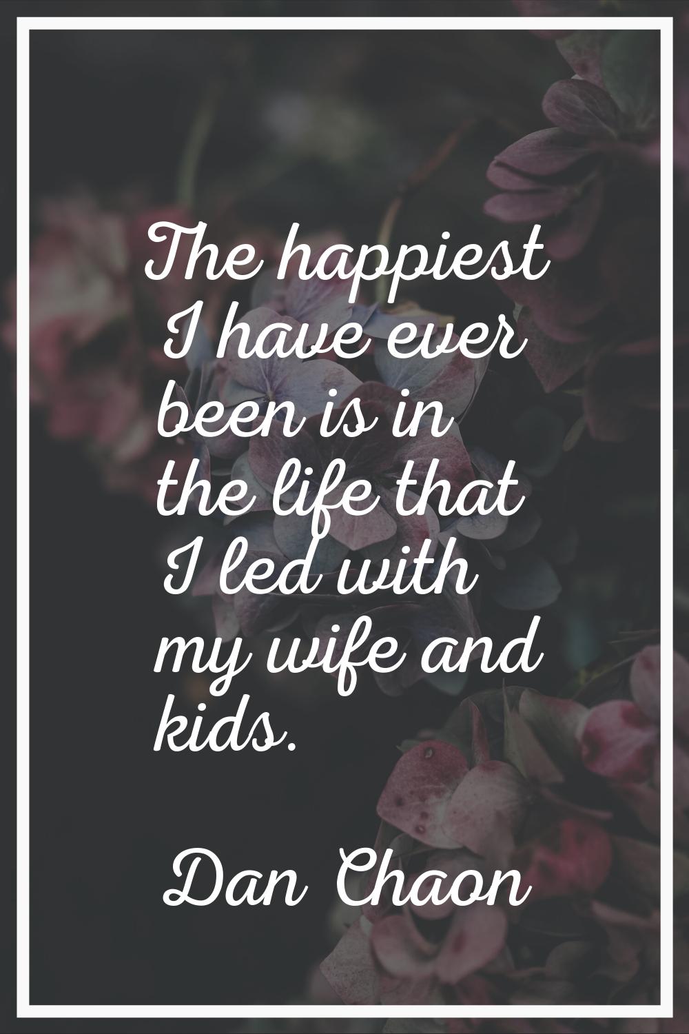 The happiest I have ever been is in the life that I led with my wife and kids.