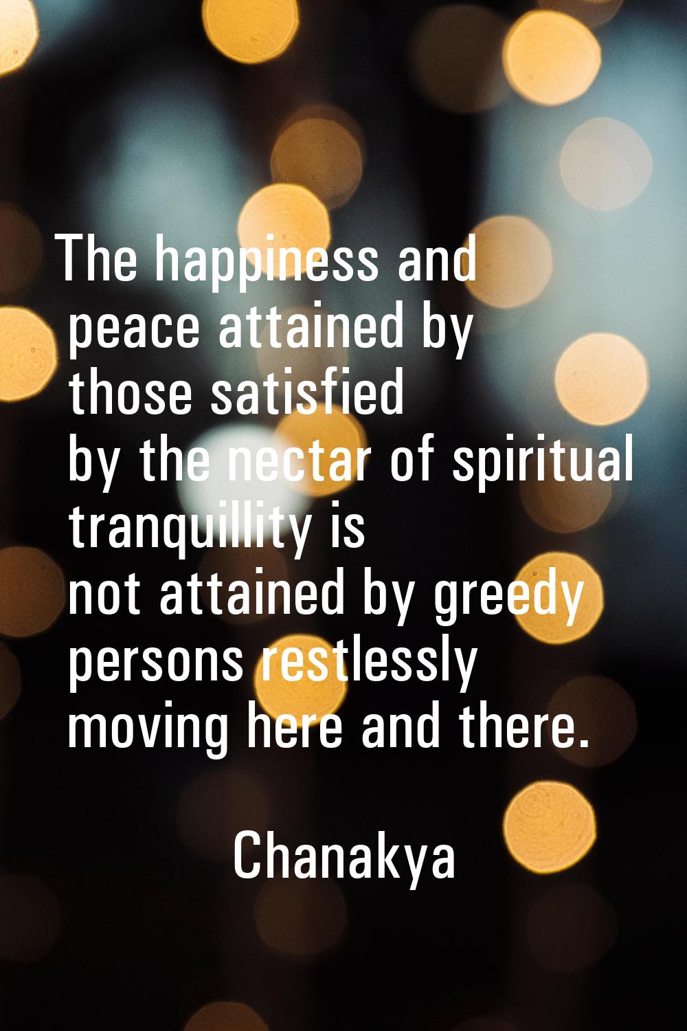 The happiness and peace attained by those satisfied by the nectar of spiritual tranquillity is not 