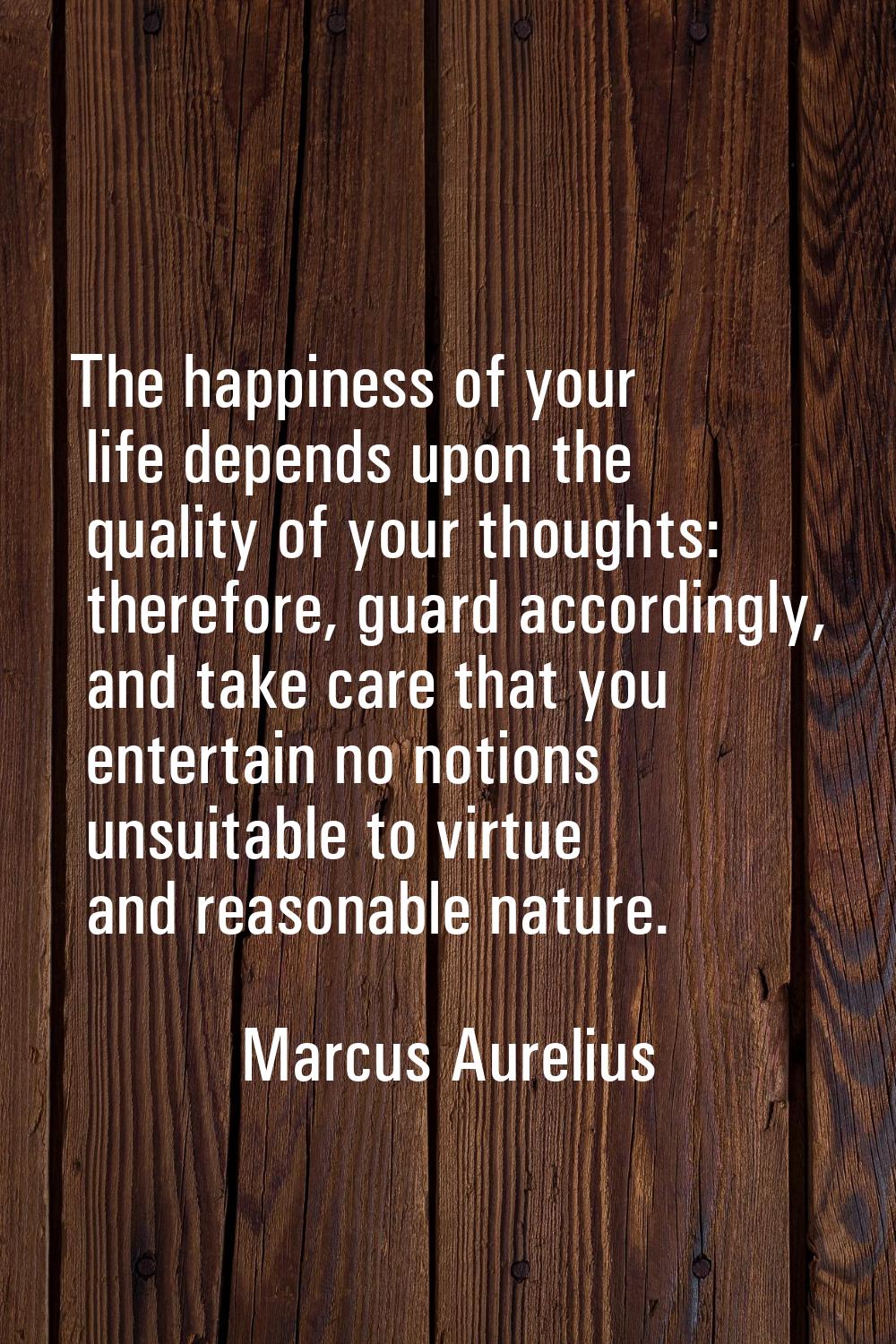 The happiness of your life depends upon the quality of your thoughts: therefore, guard accordingly,