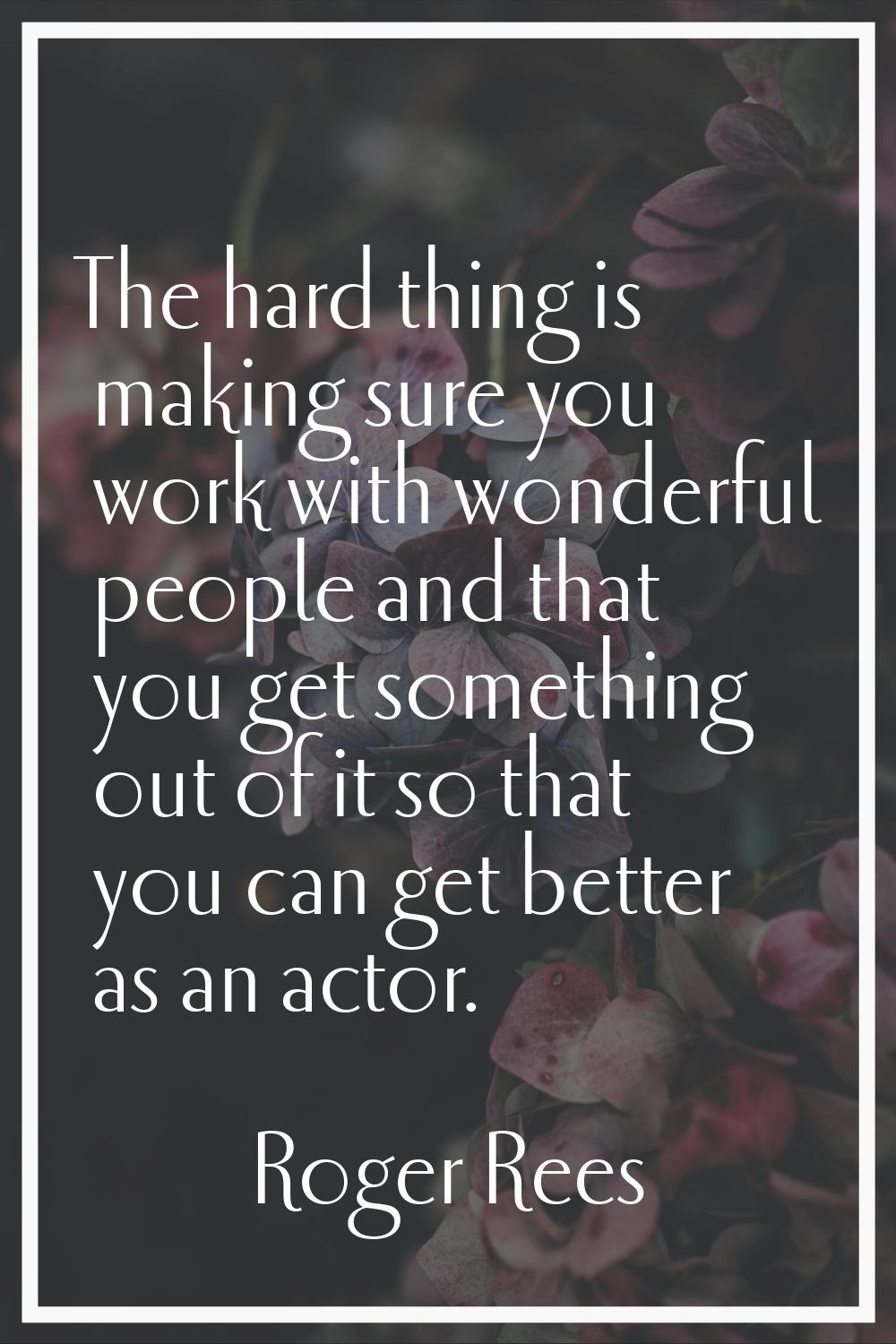 The hard thing is making sure you work with wonderful people and that you get something out of it s