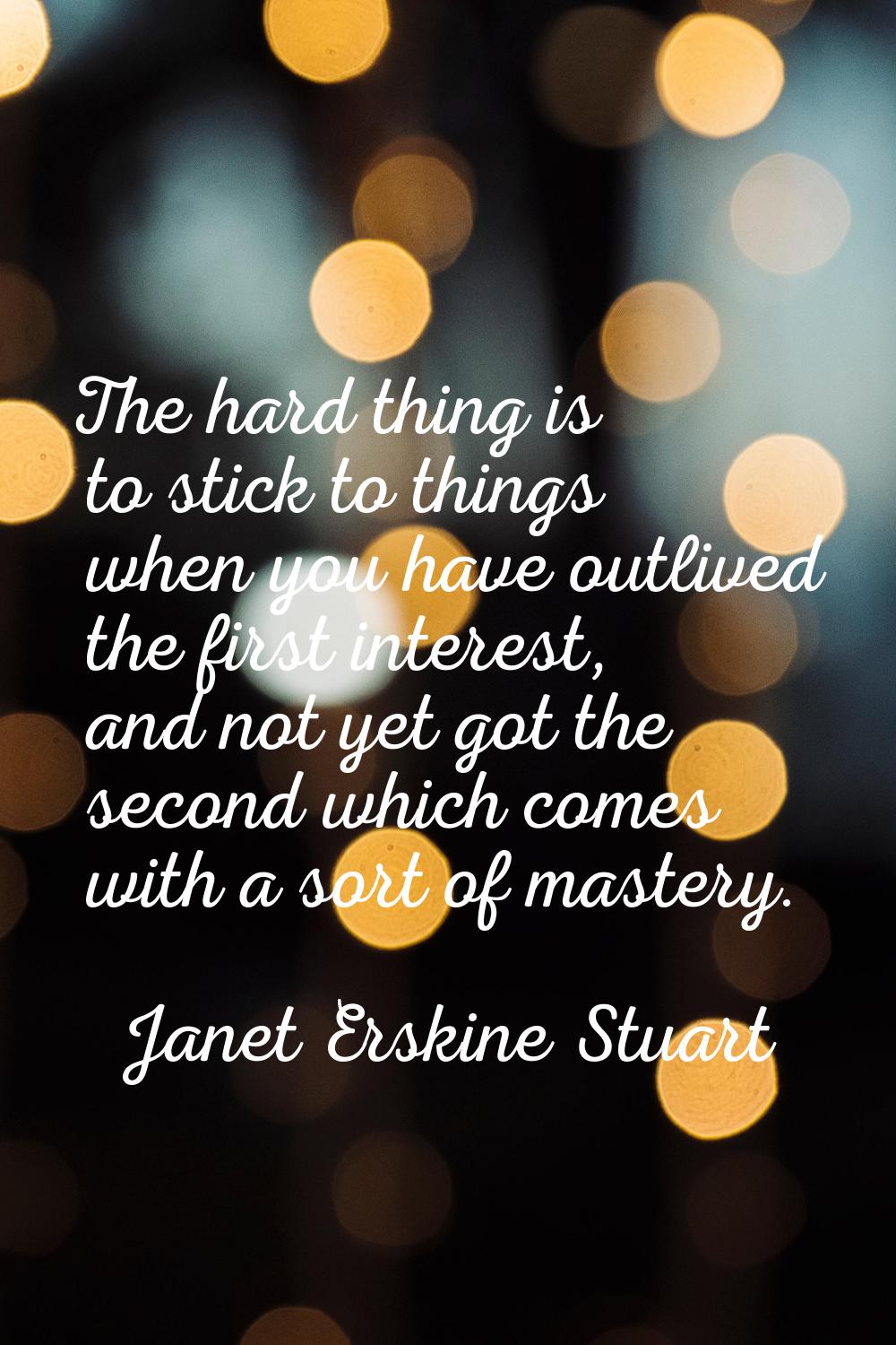 The hard thing is to stick to things when you have outlived the first interest, and not yet got the