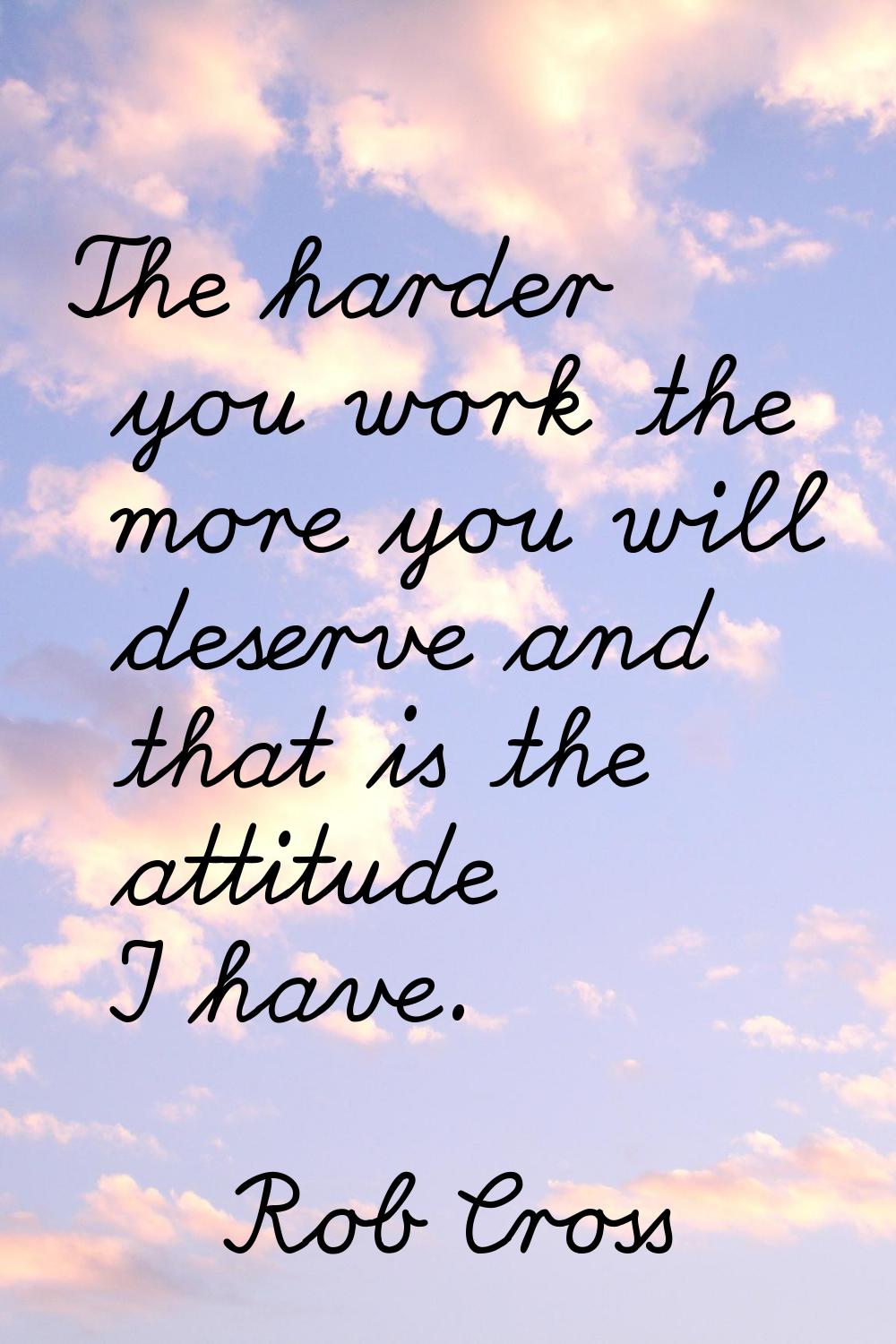The harder you work the more you will deserve and that is the attitude I have.