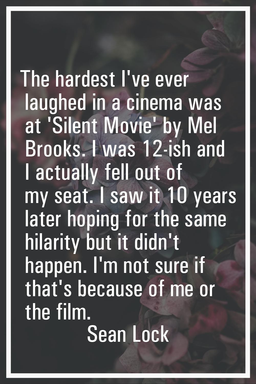 The hardest I've ever laughed in a cinema was at 'Silent Movie' by Mel Brooks. I was 12-ish and I a