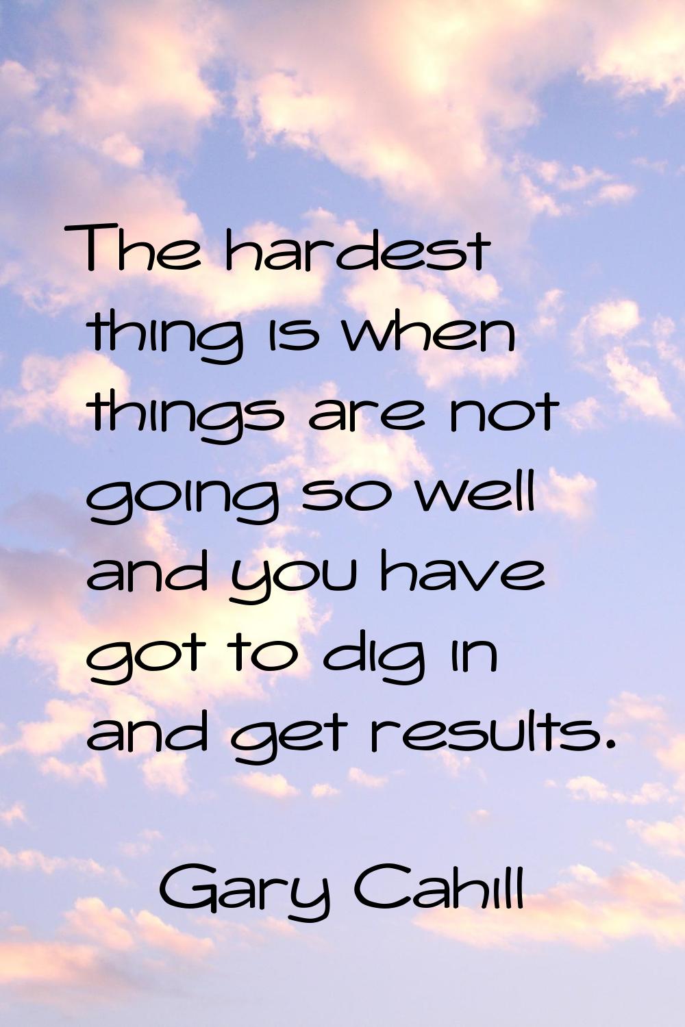 The hardest thing is when things are not going so well and you have got to dig in and get results.