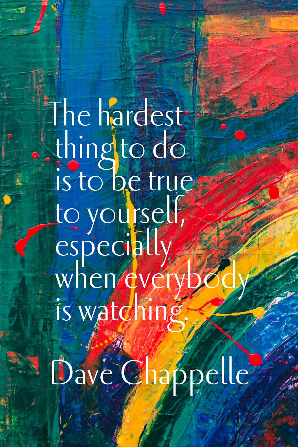 The hardest thing to do is to be true to yourself, especially when everybody is watching.